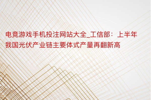 电竞游戏手机投注网站大全_工信部：上半年我国光伏产业链主要体式产量再翻新高
