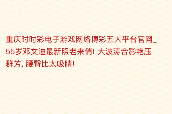 重庆时时彩电子游戏网络博彩五大平台官网_55岁邓文迪最新照老来俏! 大波涛合影艳压群芳, 腰臀比太吸睛!