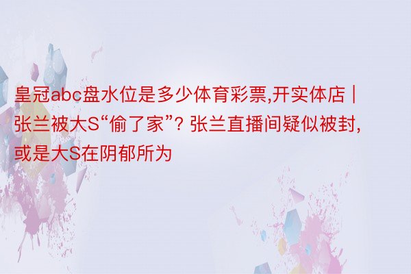 皇冠abc盘水位是多少体育彩票,开实体店 | 张兰被大S“偷了家”? 张兰直播间疑似被封, 或是大S在阴郁所为