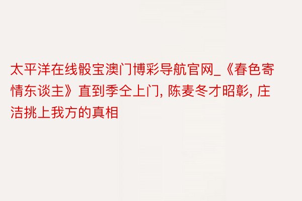 太平洋在线骰宝澳门博彩导航官网_《春色寄情东谈主》直到季仝上门, 陈麦冬才昭彰, 庄洁挑上我方的真相