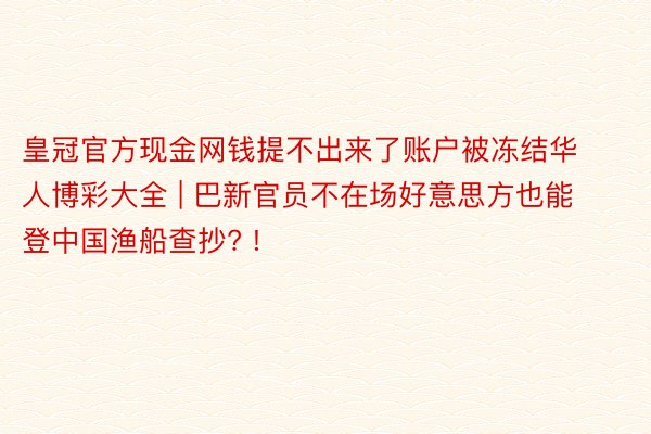 皇冠官方现金网钱提不出来了账户被冻结华人博彩大全 | 巴新官员不在场好意思方也能登中国渔船查抄? !