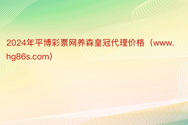2024年平博彩票网养森皇冠代理价格（www.hg86s.com）