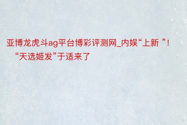 亚博龙虎斗ag平台博彩评测网_内娱“上新 ”！    “天选姬发”于适来了