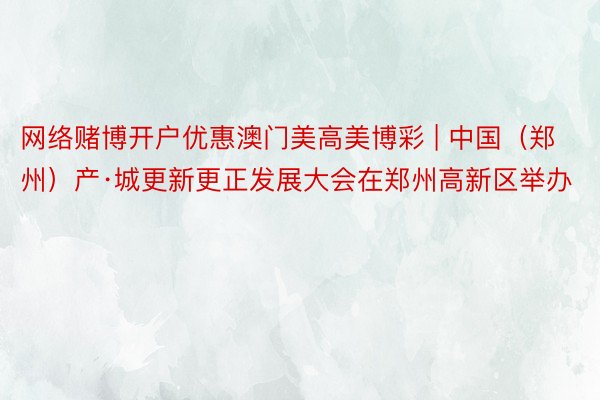 网络赌博开户优惠澳门美高美博彩 | 中国（郑州）产·城更新更正发展大会在郑州高新区举办