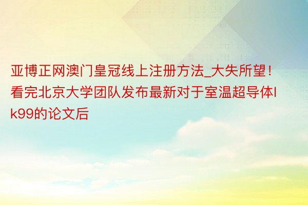 亚博正网澳门皇冠线上注册方法_大失所望！看完北京大学团队发布最新对于室温超导体lk99的论文后