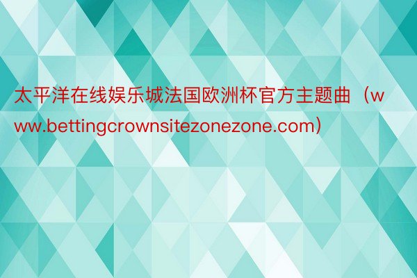 太平洋在线娱乐城法国欧洲杯官方主题曲（www.bettingcrownsitezonezone.com）