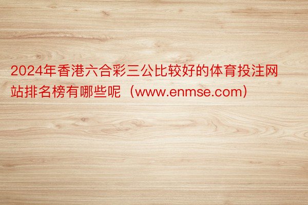 2024年香港六合彩三公比较好的体育投注网站排名榜有哪些呢（www.enmse.com）