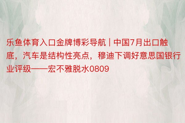 乐鱼体育入口金牌博彩导航 | 中国7月出口触底，汽车是结构性亮点，穆迪下调好意思国银行业评级——宏不雅脱水0809