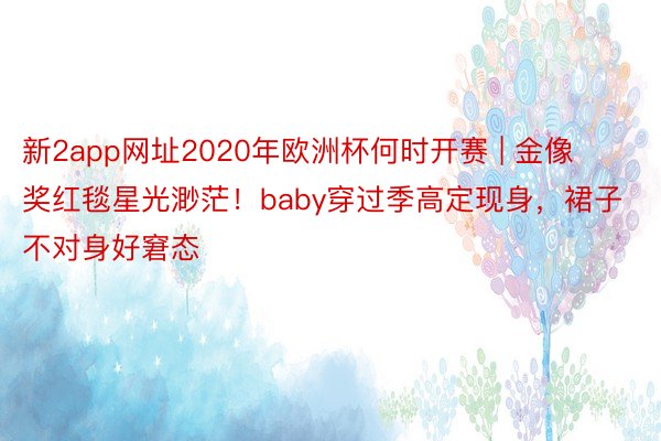 新2app网址2020年欧洲杯何时开赛 | 金像奖红毯星光渺茫！baby穿过季高定现身，裙子不对身好窘态
