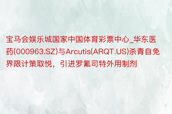 宝马会娱乐城国家中国体育彩票中心_华东医药(000963.SZ)与Arcutis(ARQT.US)杀青自免界限计策取悦，引进罗氟司特外用制剂