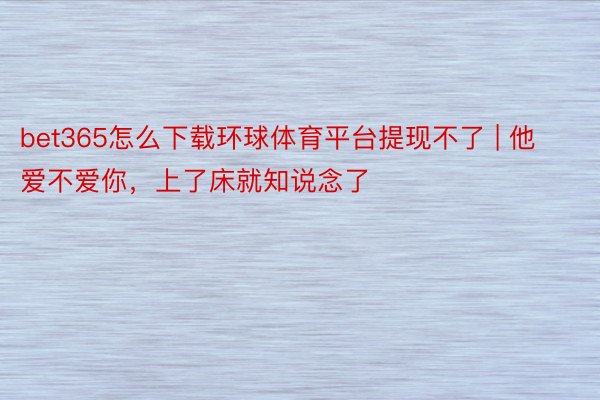 bet365怎么下载环球体育平台提现不了 | 他爱不爱你，<a href=