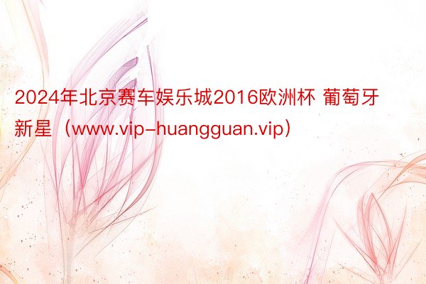 2024年北京赛车娱乐城2016欧洲杯 葡萄牙新星（www.vip-huangguan.vip）