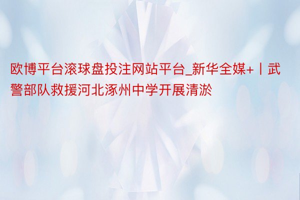 欧博平台滚球盘投注网站平台_新华全媒+丨武警部队救援河北涿州中学开展清淤