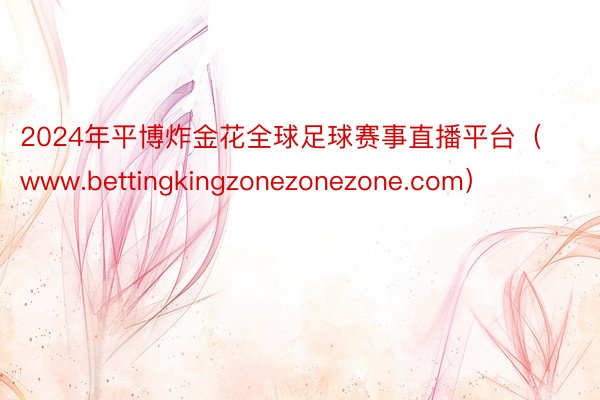 2024年平博炸金花全球足球赛事直播平台（www.bettingkingzonezonezone.com）