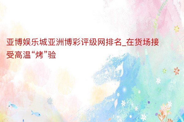 亚博娱乐城亚洲博彩评级网排名_在货场接受高温“烤”验