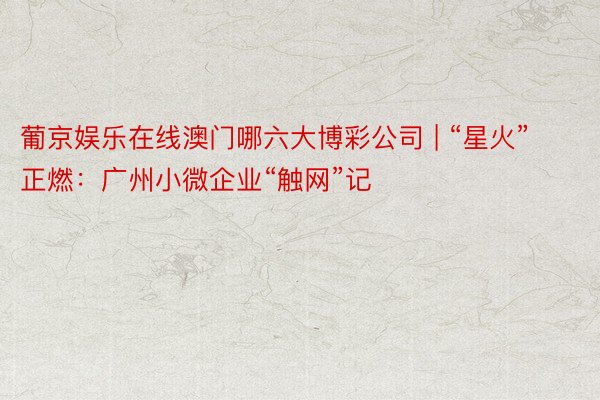 葡京娱乐在线澳门哪六大博彩公司 | “星火”正燃：广州小微企业“触网”记
