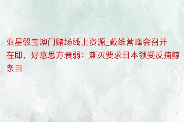 亚星骰宝澳门赌场线上资源_戴维营峰会召开在即，好意思方衰弱：澌灭要求日本领受反捕鲸条目