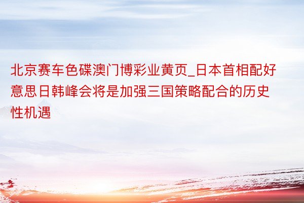 北京赛车色碟澳门博彩业黄页_日本首相配好意思日韩峰会将是加强三国策略配合的历史性机遇