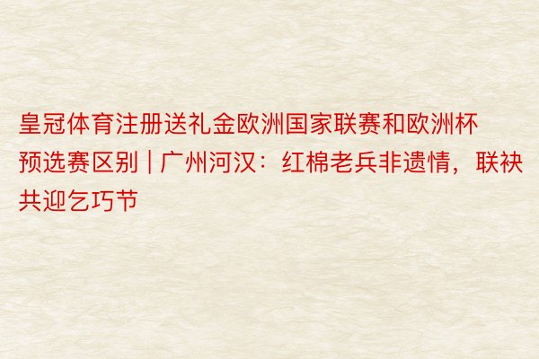 皇冠体育注册送礼金欧洲国家联赛和欧洲杯预选赛区别 | 广州河汉：红棉老兵非遗情，联袂共迎乞巧节
