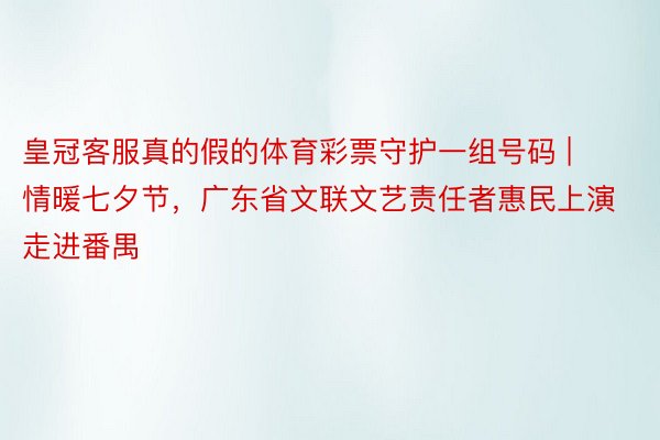 皇冠客服真的假的体育彩票守护一组号码 | 情暖七夕节，广东省文联文艺责任者惠民上演走进番禺