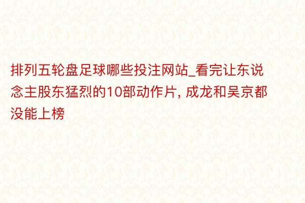排列五轮盘足球哪些投注网站_看完让东说念主股东猛烈的10部动作片, 成龙和吴京都没能上榜