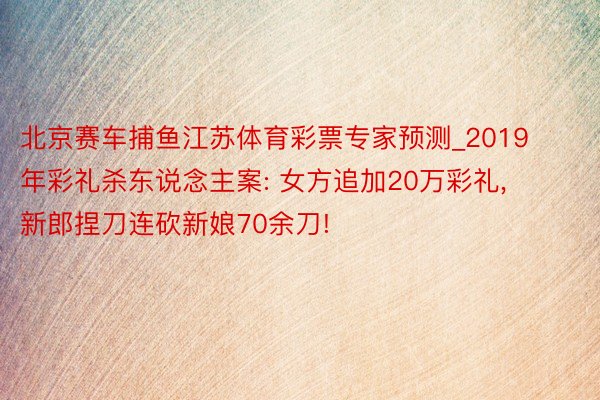 北京赛车捕鱼江苏体育彩票专家预测_2019年彩礼杀东说念主案: 女方追加20万彩礼, 新郎捏刀连砍新娘70余刀!