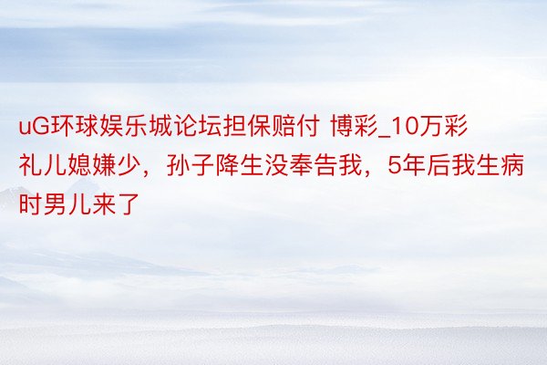uG环球娱乐城论坛担保赔付 博彩_10万彩礼儿媳嫌少，孙子降生没奉告我，5年后我生病时男儿来了