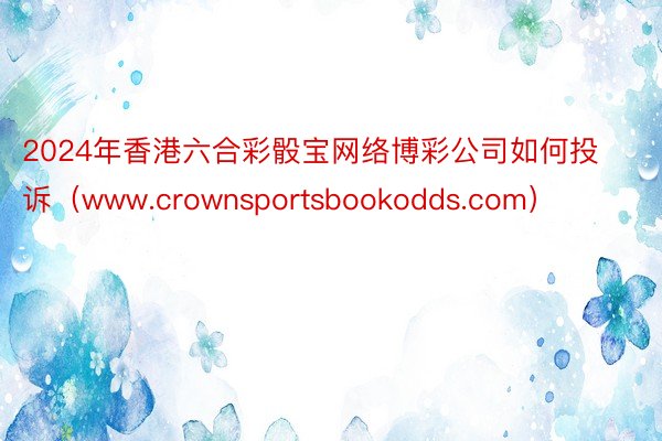 2024年香港六合彩骰宝网络博彩公司如何投诉（www.crownsportsbookodds.com）