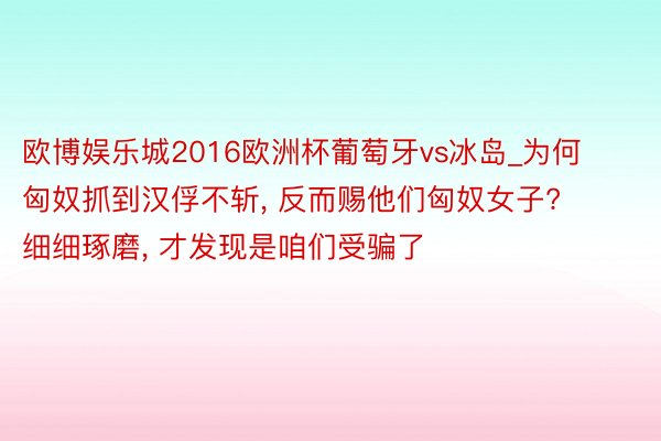 欧博娱乐城2016欧洲杯葡萄牙vs冰岛_为何匈奴抓到汉俘不斩, 反而赐他们匈奴女子? 细细琢磨, 才发现是咱们受骗了