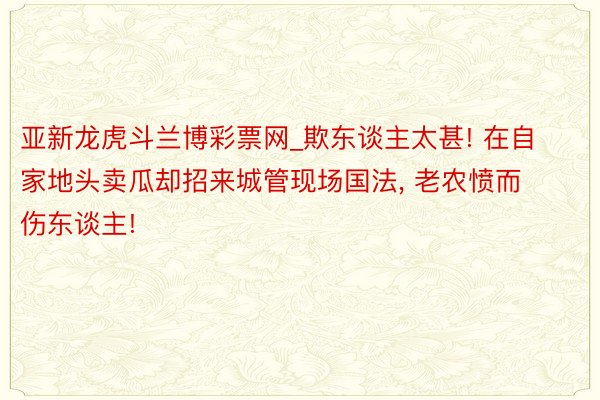亚新龙虎斗兰博彩票网_欺东谈主太甚! 在自家地头卖瓜却招来城管现场国法, 老农愤而伤东谈主!