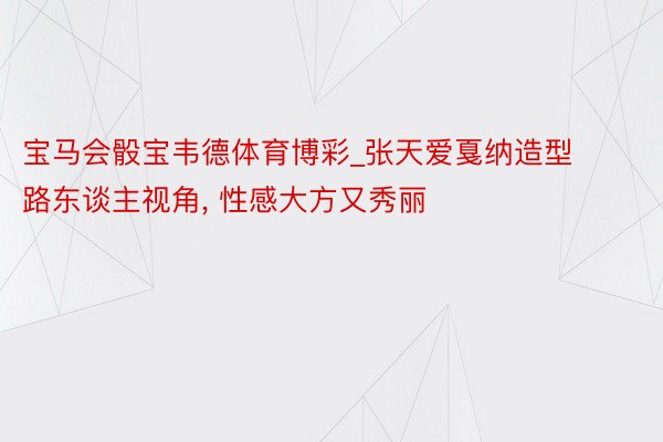 宝马会骰宝韦德体育博彩_张天爱戛纳造型路东谈主视角, 性感大方又秀丽