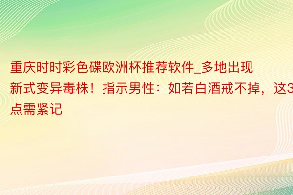重庆时时彩色碟欧洲杯推荐软件_多地出现新式变异毒株！指示男性：如若白酒戒不掉，这3点需紧记