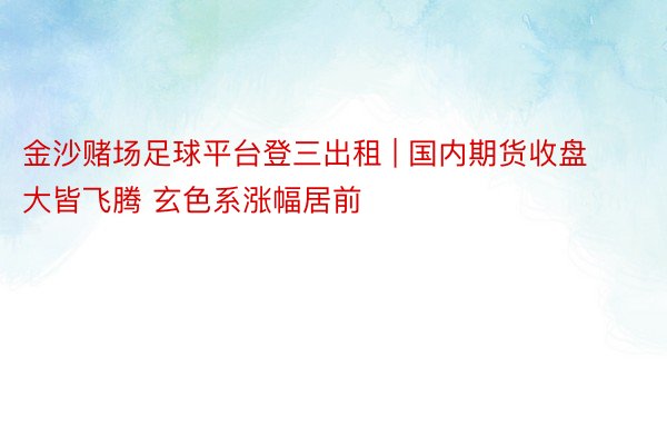 金沙赌场足球平台登三出租 | 国内期货收盘大皆飞腾 玄色系涨幅居前