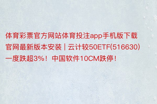 体育彩票官方网站体育投注app手机版下载官网最新版本安装 | 云计较50ETF(516630)一度跌超3%！中国软件10CM跌停！
