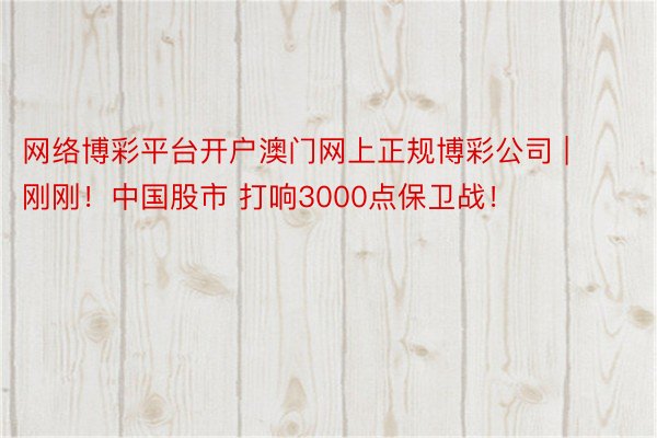 网络博彩平台开户澳门网上正规博彩公司 | 刚刚！中国股市 打响3000点保卫战！