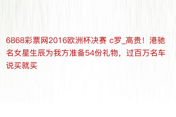 6868彩票网2016欧洲杯决赛 c罗_高贵！港驰名女星生辰为我方准备54份礼物，过百万名车说买就买