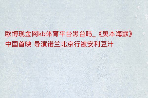 欧博现金网kb体育平台黑台吗_《奥本海默》中国首映 导演诺兰北京行被安利豆汁