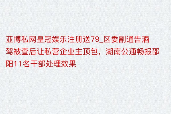亚博私网皇冠娱乐注册送79_区委副通告酒驾被查后让私营企业主顶包，湖南公通畅报邵阳11名干部处理效果