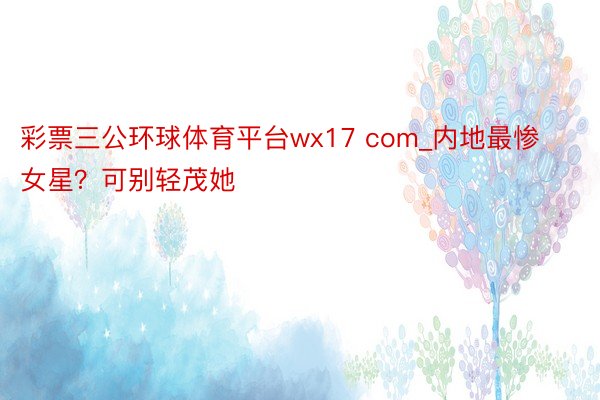 彩票三公环球体育平台wx17 com_内地最惨女星？可别轻茂她