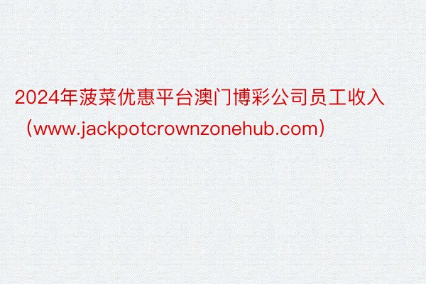 2024年菠菜优惠平台澳门博彩公司员工收入（www.jackpotcrownzonehub.com）