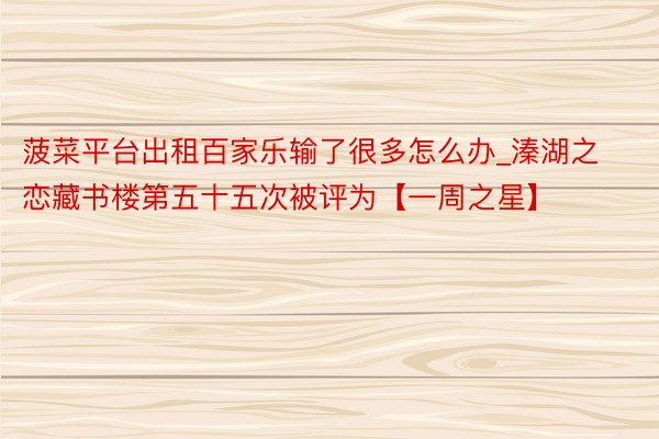菠菜平台出租百家乐输了很多怎么办_溱湖之恋藏书楼第五十五次被评为【一周之星】
