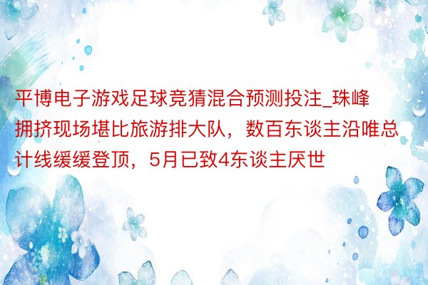 平博电子游戏足球竞猜混合预测投注_珠峰拥挤现场堪比旅游排大队，数百东谈主沿唯总计线缓缓登顶，5月已致4东谈主厌世