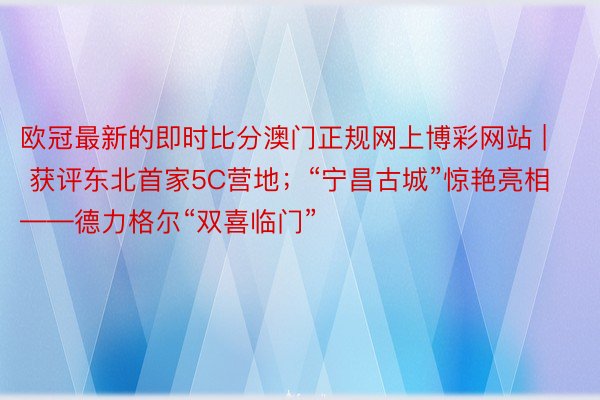 欧冠最新的即时比分澳门正规网上博彩网站 | 获评东北首家5C营地；“宁昌古城”惊艳亮相——德力格尔“双喜临门”