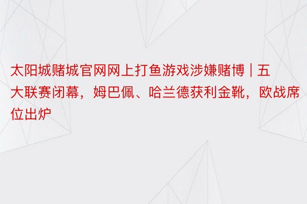 太阳城赌城官网网上打鱼游戏涉嫌赌博 | 五大联赛闭幕，姆巴佩、哈兰德获利金靴，欧战席位出炉