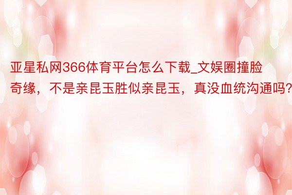 亚星私网366体育平台怎么下载_文娱圈撞脸奇缘，不是亲昆玉胜似亲昆玉，真没血统沟通吗？