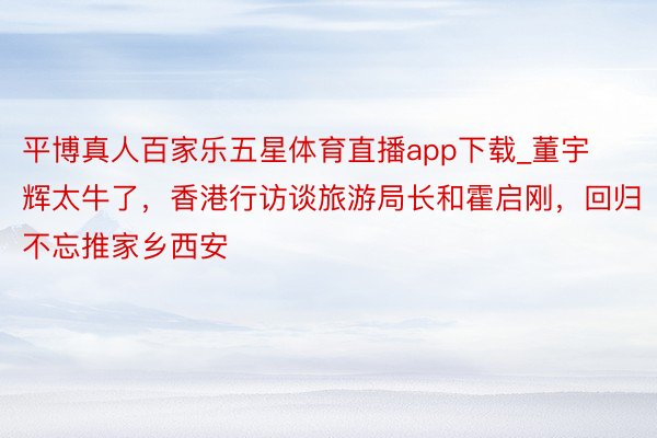 平博真人百家乐五星体育直播app下载_董宇辉太牛了，香港行访谈旅游局长和霍启刚，回归不忘推家乡西安