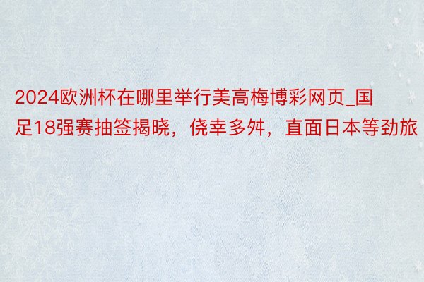 2024欧洲杯在哪里举行美高梅博彩网页_国足18强赛抽签揭晓，侥幸多舛，直面日本等劲旅