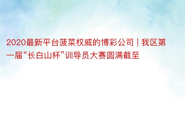 2020最新平台菠菜权威的博彩公司 | 我区第一届“长白山杯”训导员大赛圆满截至