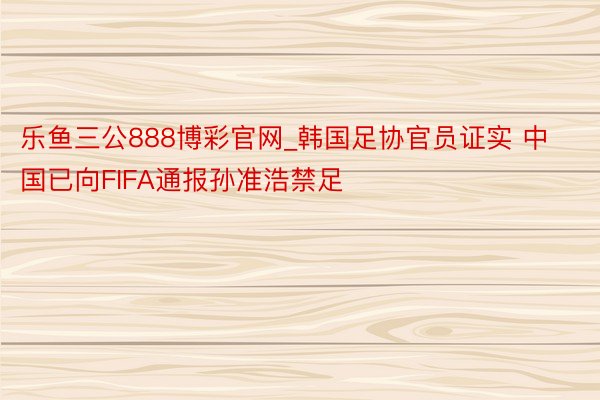 乐鱼三公888博彩官网_韩国足协官员证实 中国已向FIFA通报孙准浩禁足