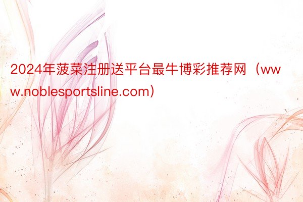 2024年菠菜注册送平台最牛博彩推荐网（www.noblesportsline.com）